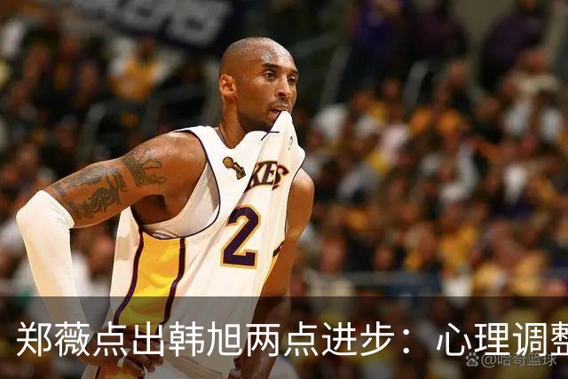 郑薇点出韩旭两点进步：心理调整能力和领导力